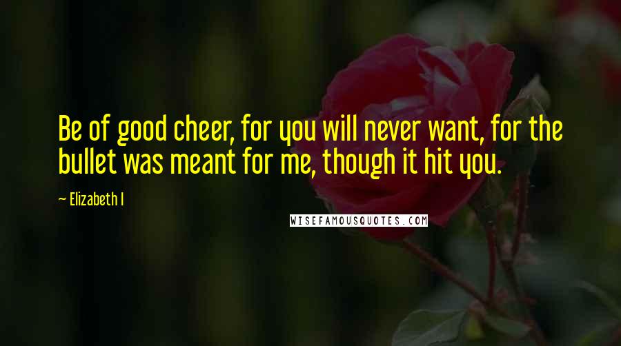 Elizabeth I Quotes: Be of good cheer, for you will never want, for the bullet was meant for me, though it hit you.