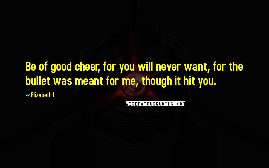 Elizabeth I Quotes: Be of good cheer, for you will never want, for the bullet was meant for me, though it hit you.