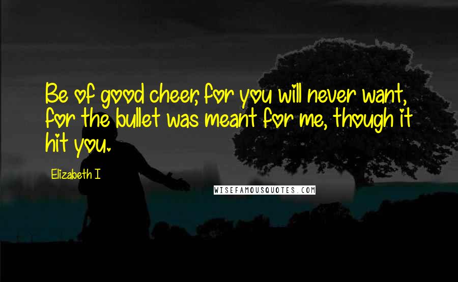 Elizabeth I Quotes: Be of good cheer, for you will never want, for the bullet was meant for me, though it hit you.