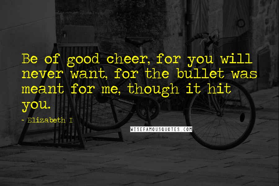 Elizabeth I Quotes: Be of good cheer, for you will never want, for the bullet was meant for me, though it hit you.