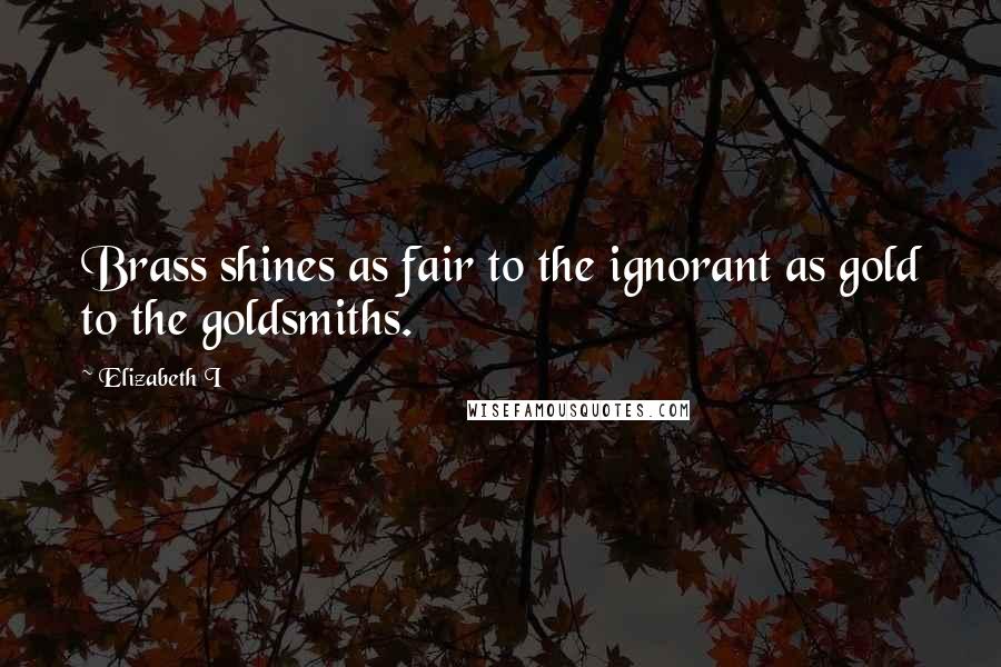 Elizabeth I Quotes: Brass shines as fair to the ignorant as gold to the goldsmiths.