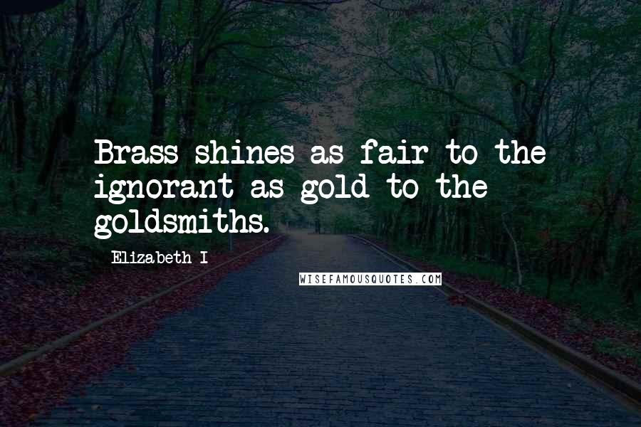 Elizabeth I Quotes: Brass shines as fair to the ignorant as gold to the goldsmiths.