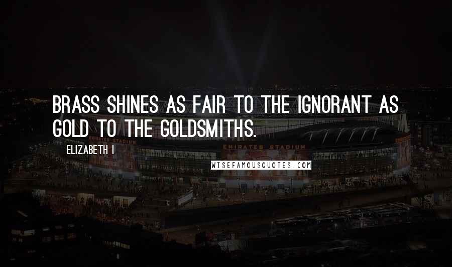 Elizabeth I Quotes: Brass shines as fair to the ignorant as gold to the goldsmiths.