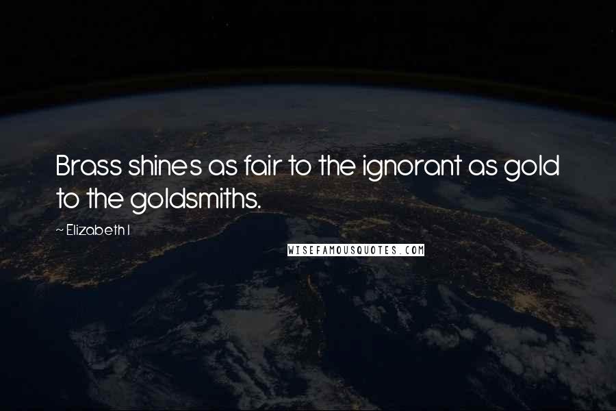 Elizabeth I Quotes: Brass shines as fair to the ignorant as gold to the goldsmiths.