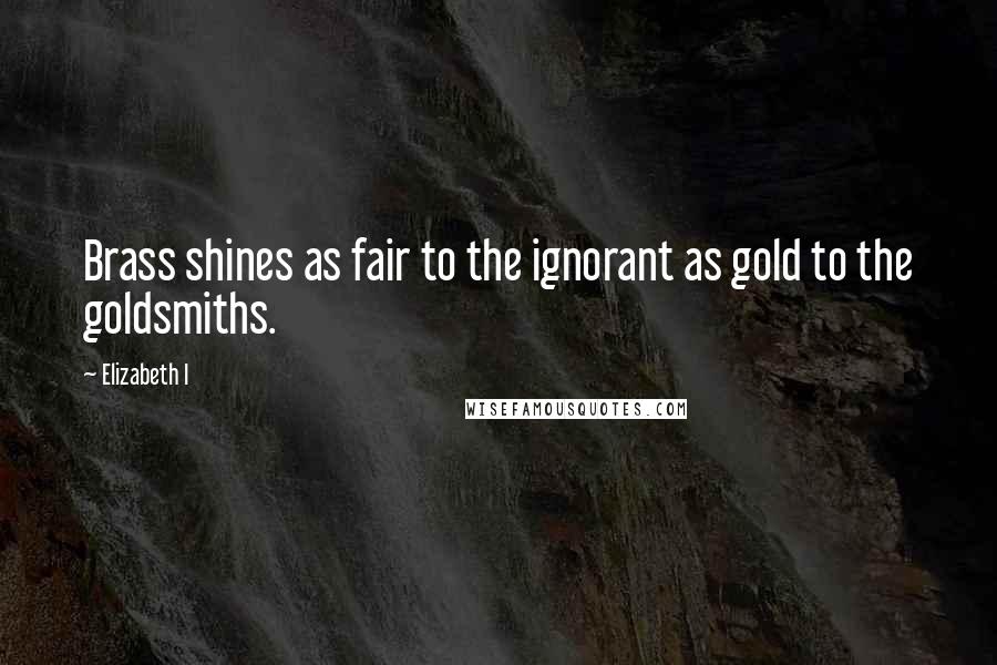 Elizabeth I Quotes: Brass shines as fair to the ignorant as gold to the goldsmiths.