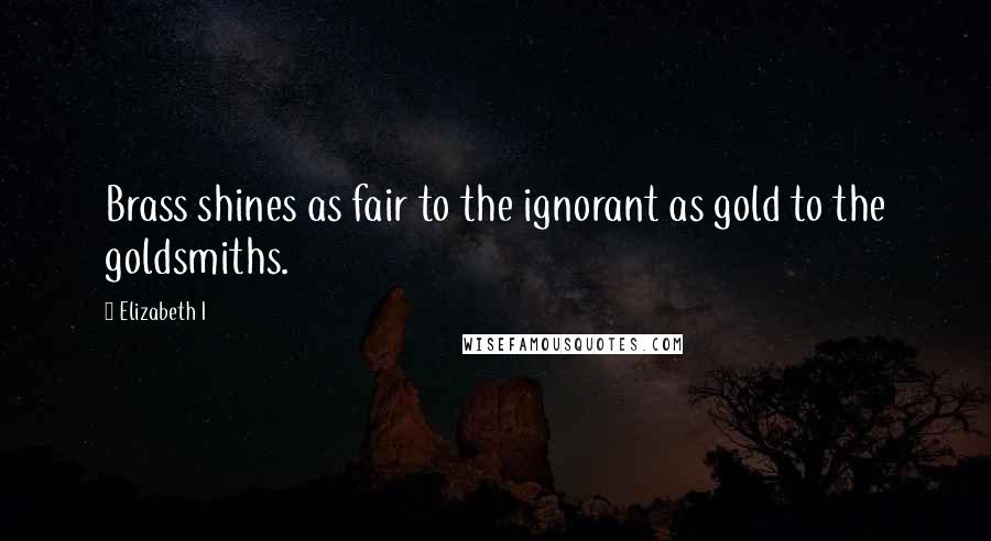 Elizabeth I Quotes: Brass shines as fair to the ignorant as gold to the goldsmiths.