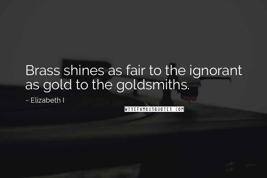 Elizabeth I Quotes: Brass shines as fair to the ignorant as gold to the goldsmiths.