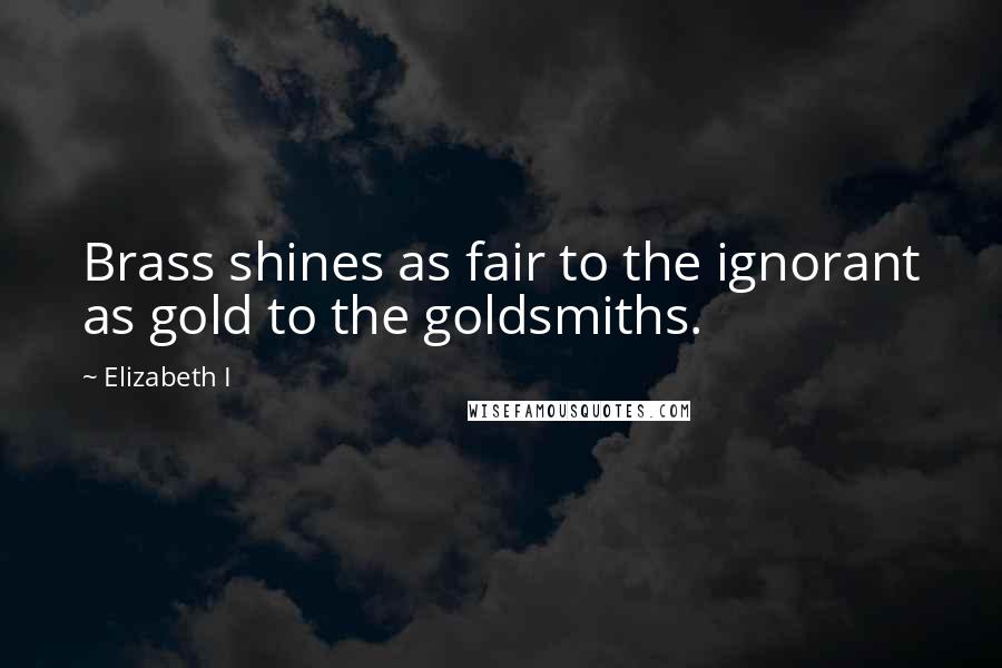 Elizabeth I Quotes: Brass shines as fair to the ignorant as gold to the goldsmiths.