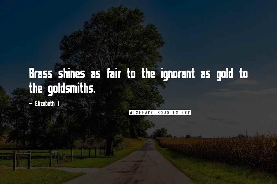 Elizabeth I Quotes: Brass shines as fair to the ignorant as gold to the goldsmiths.