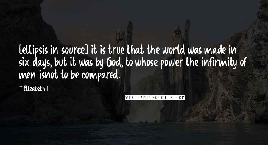 Elizabeth I Quotes: [ellipsis in source] it is true that the world was made in six days, but it was by God, to whose power the infirmity of men isnot to be compared.