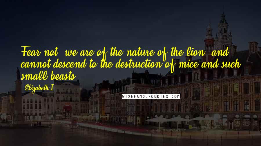 Elizabeth I Quotes: Fear not, we are of the nature of the lion, and cannot descend to the destruction of mice and such small beasts.