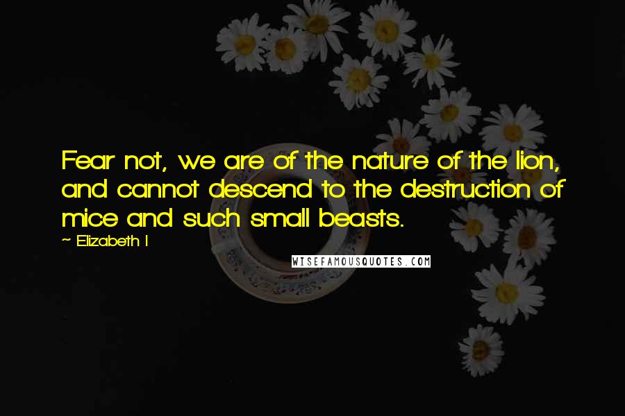 Elizabeth I Quotes: Fear not, we are of the nature of the lion, and cannot descend to the destruction of mice and such small beasts.