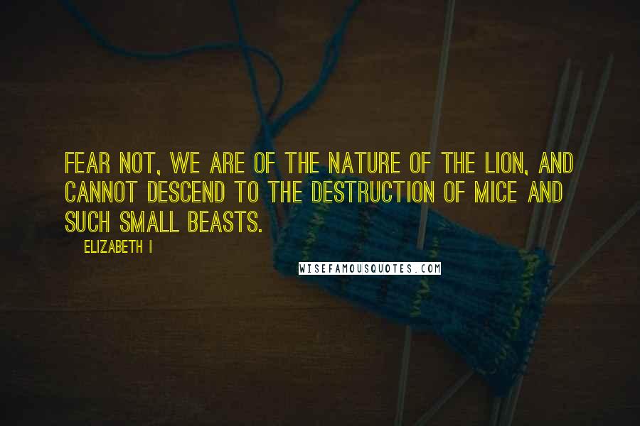 Elizabeth I Quotes: Fear not, we are of the nature of the lion, and cannot descend to the destruction of mice and such small beasts.