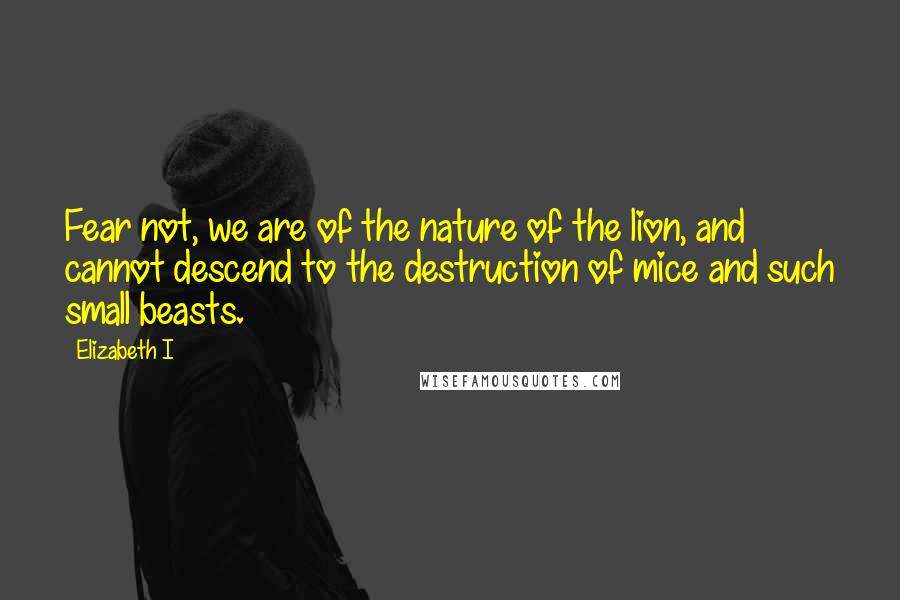 Elizabeth I Quotes: Fear not, we are of the nature of the lion, and cannot descend to the destruction of mice and such small beasts.