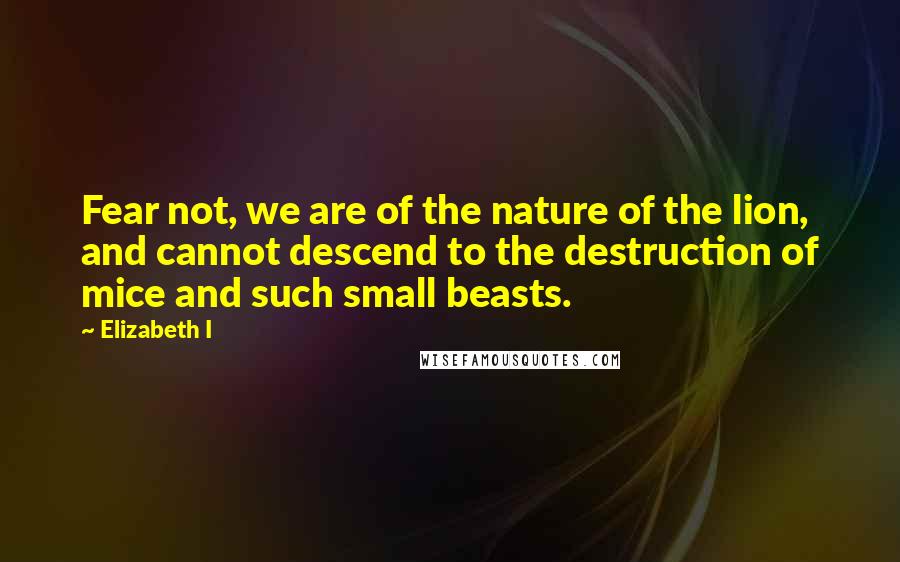 Elizabeth I Quotes: Fear not, we are of the nature of the lion, and cannot descend to the destruction of mice and such small beasts.