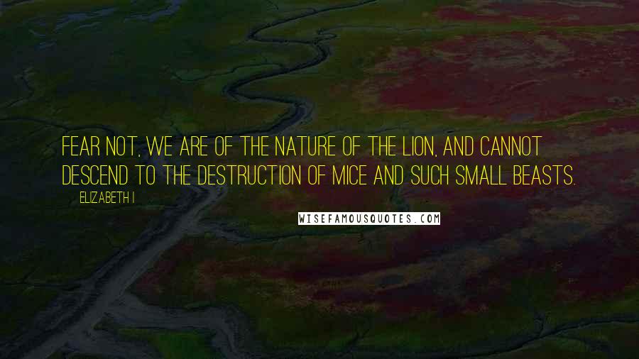 Elizabeth I Quotes: Fear not, we are of the nature of the lion, and cannot descend to the destruction of mice and such small beasts.