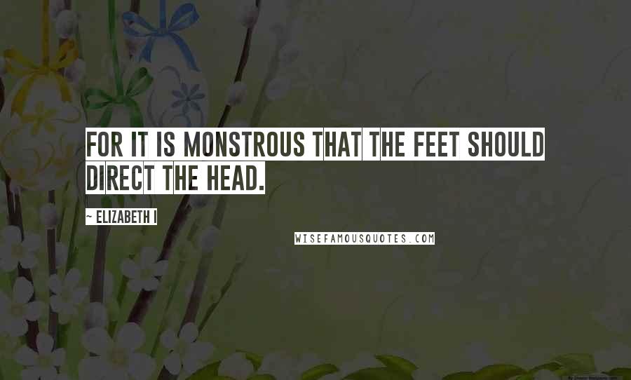 Elizabeth I Quotes: For it is monstrous that the feet should direct the head.