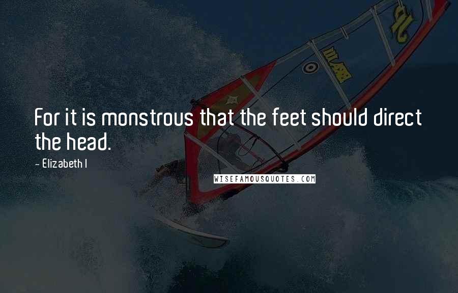 Elizabeth I Quotes: For it is monstrous that the feet should direct the head.