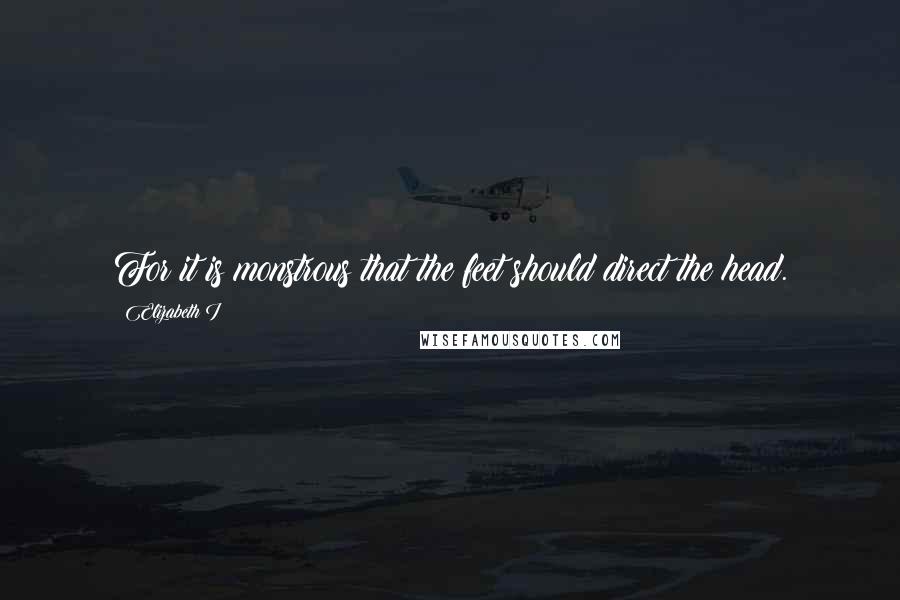 Elizabeth I Quotes: For it is monstrous that the feet should direct the head.