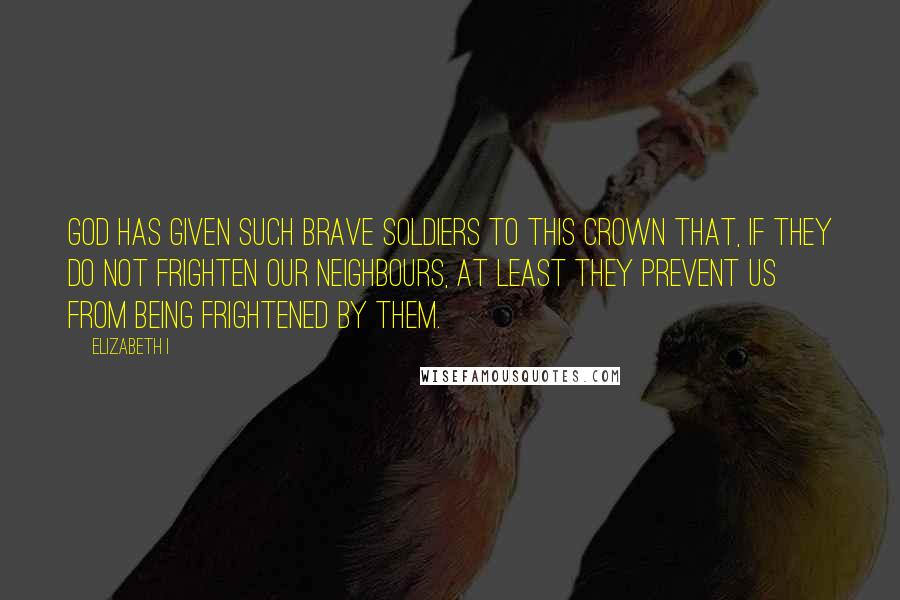 Elizabeth I Quotes: God has given such brave soldiers to this Crown that, if they do not frighten our neighbours, at least they prevent us from being frightened by them.
