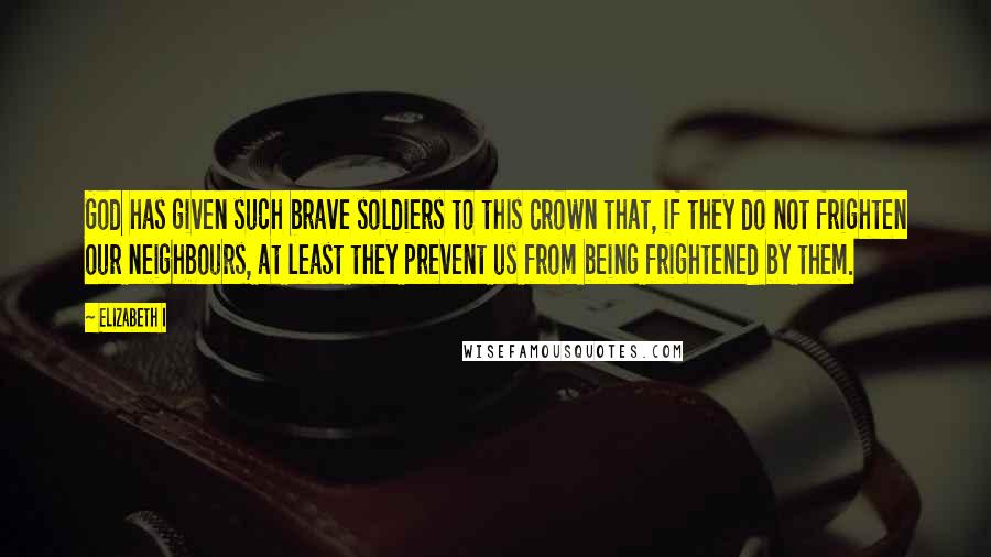 Elizabeth I Quotes: God has given such brave soldiers to this Crown that, if they do not frighten our neighbours, at least they prevent us from being frightened by them.