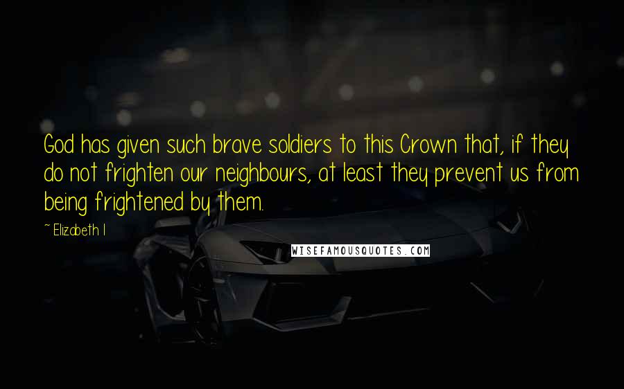 Elizabeth I Quotes: God has given such brave soldiers to this Crown that, if they do not frighten our neighbours, at least they prevent us from being frightened by them.