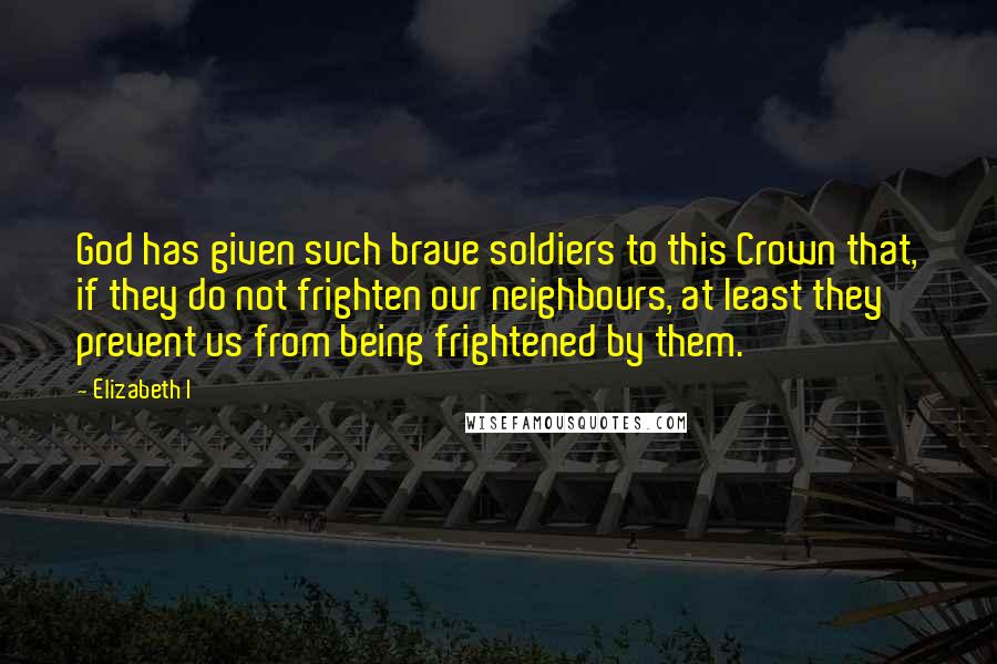 Elizabeth I Quotes: God has given such brave soldiers to this Crown that, if they do not frighten our neighbours, at least they prevent us from being frightened by them.