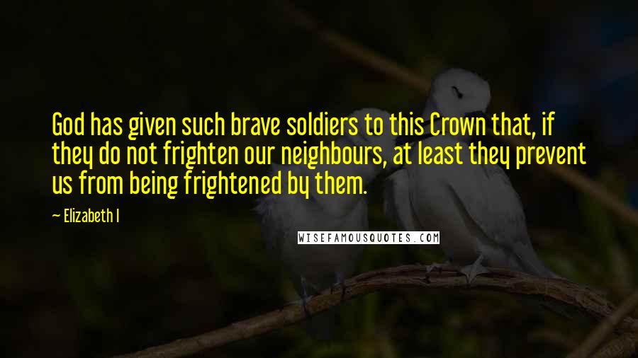 Elizabeth I Quotes: God has given such brave soldiers to this Crown that, if they do not frighten our neighbours, at least they prevent us from being frightened by them.