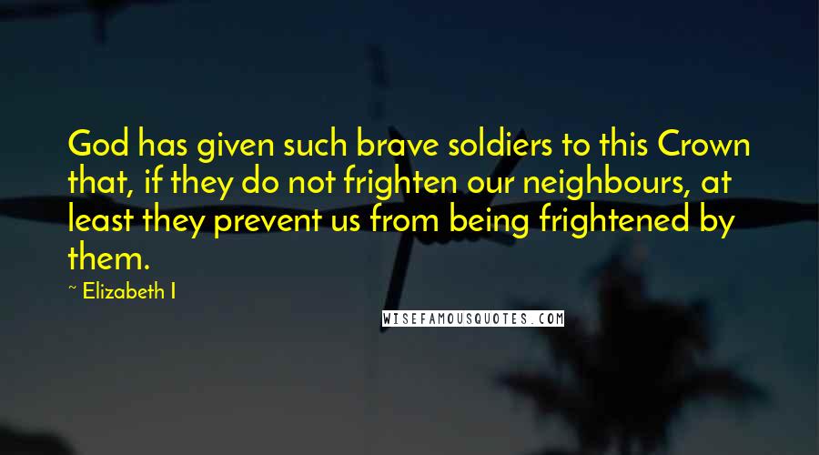 Elizabeth I Quotes: God has given such brave soldiers to this Crown that, if they do not frighten our neighbours, at least they prevent us from being frightened by them.