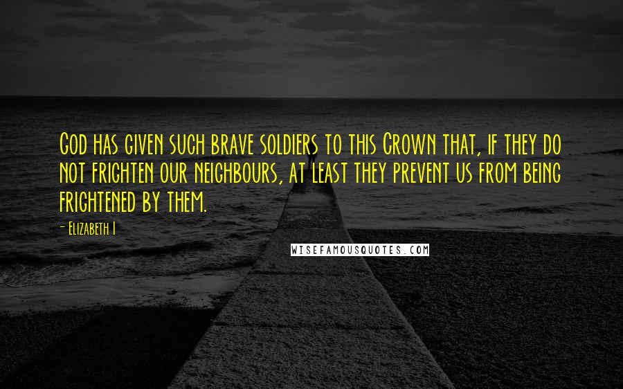 Elizabeth I Quotes: God has given such brave soldiers to this Crown that, if they do not frighten our neighbours, at least they prevent us from being frightened by them.