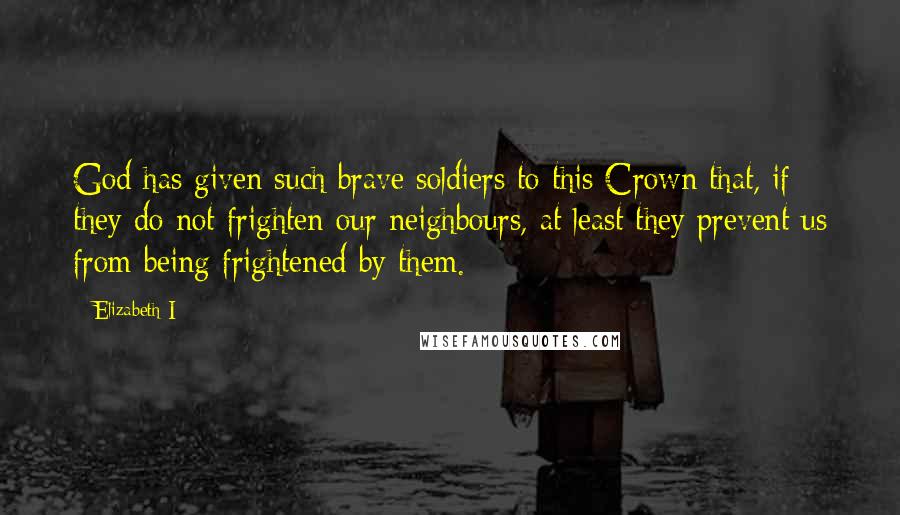 Elizabeth I Quotes: God has given such brave soldiers to this Crown that, if they do not frighten our neighbours, at least they prevent us from being frightened by them.