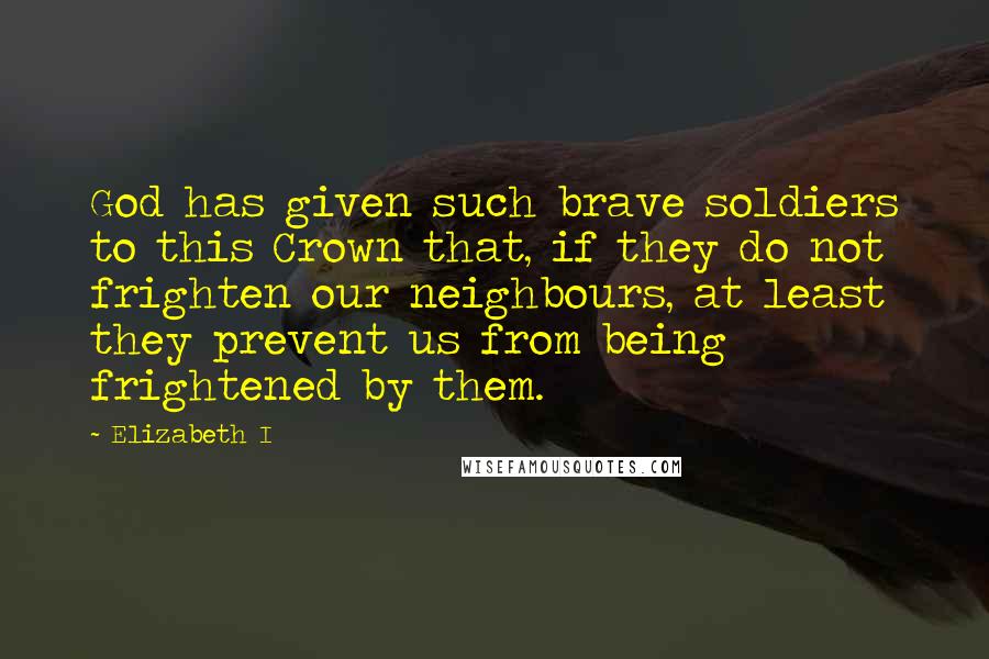 Elizabeth I Quotes: God has given such brave soldiers to this Crown that, if they do not frighten our neighbours, at least they prevent us from being frightened by them.