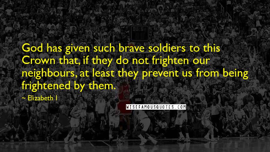 Elizabeth I Quotes: God has given such brave soldiers to this Crown that, if they do not frighten our neighbours, at least they prevent us from being frightened by them.