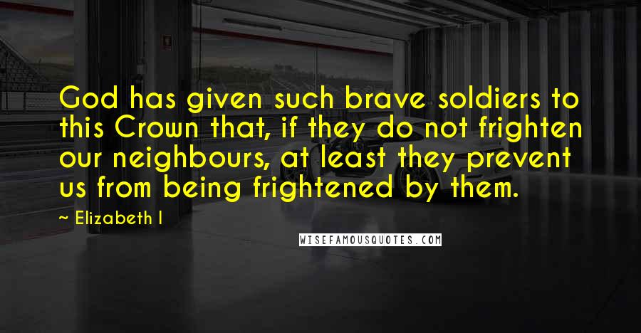 Elizabeth I Quotes: God has given such brave soldiers to this Crown that, if they do not frighten our neighbours, at least they prevent us from being frightened by them.