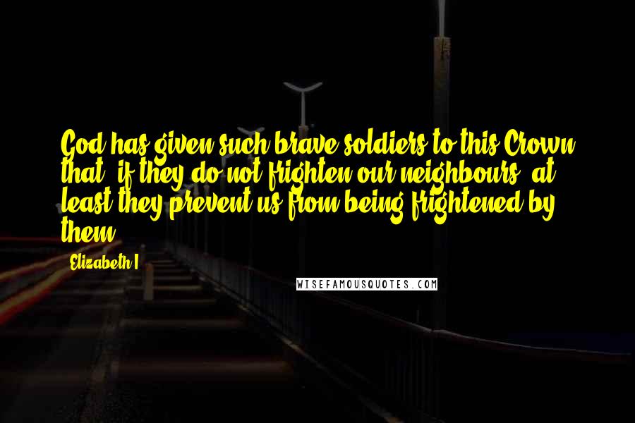 Elizabeth I Quotes: God has given such brave soldiers to this Crown that, if they do not frighten our neighbours, at least they prevent us from being frightened by them.