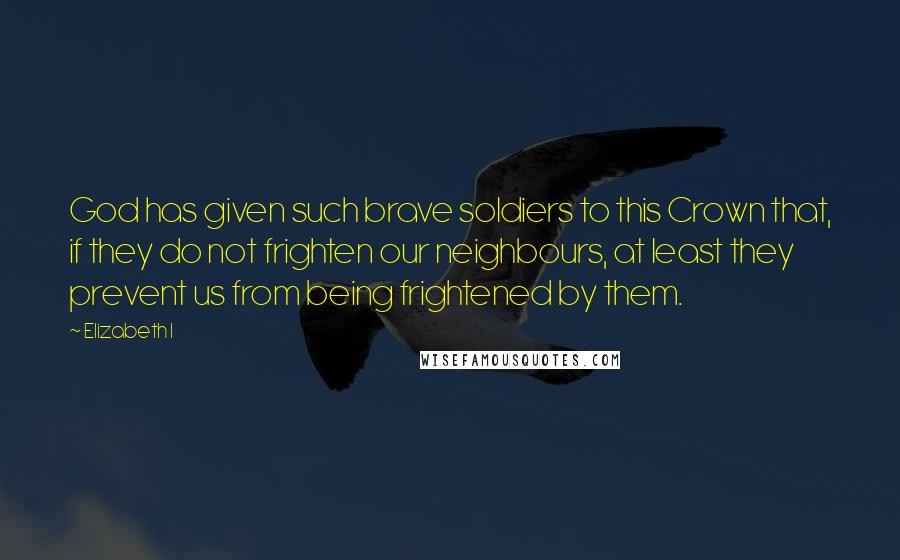 Elizabeth I Quotes: God has given such brave soldiers to this Crown that, if they do not frighten our neighbours, at least they prevent us from being frightened by them.