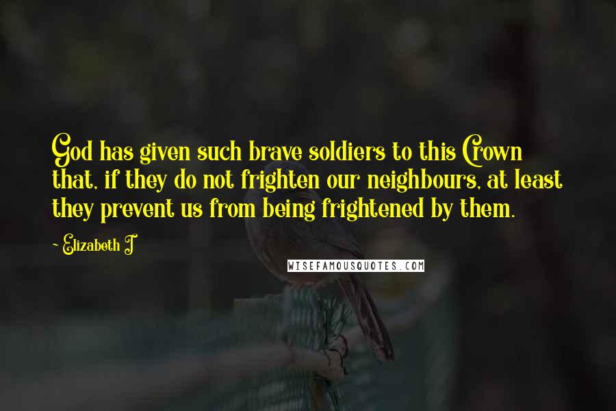 Elizabeth I Quotes: God has given such brave soldiers to this Crown that, if they do not frighten our neighbours, at least they prevent us from being frightened by them.