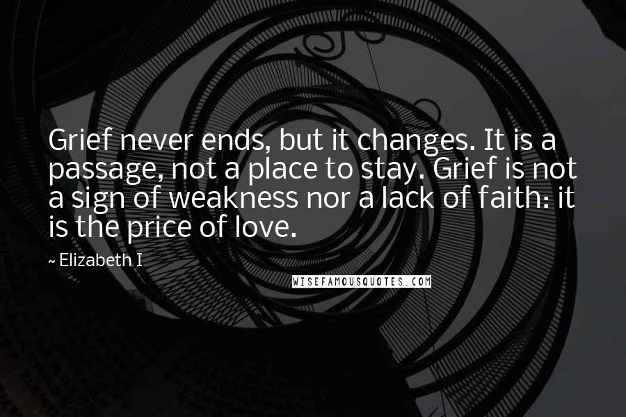 Elizabeth I Quotes: Grief never ends, but it changes. It is a passage, not a place to stay. Grief is not a sign of weakness nor a lack of faith: it is the price of love.