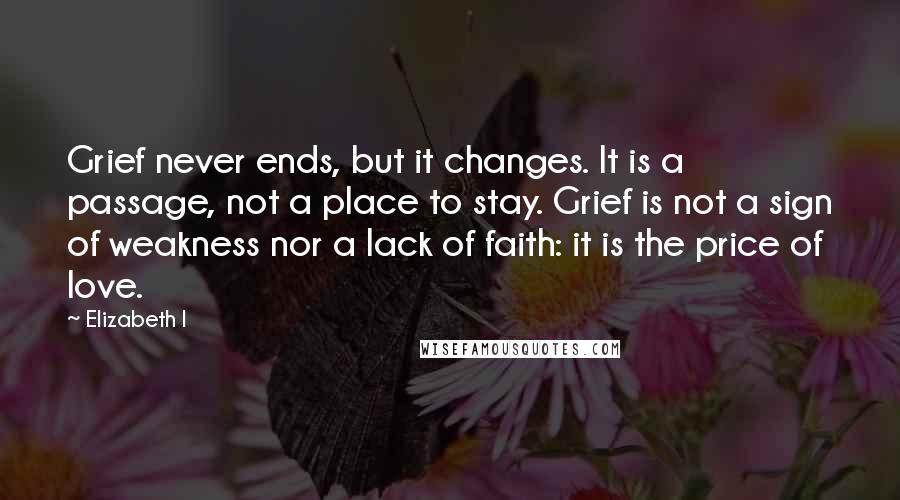 Elizabeth I Quotes: Grief never ends, but it changes. It is a passage, not a place to stay. Grief is not a sign of weakness nor a lack of faith: it is the price of love.