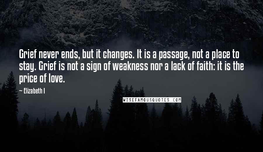 Elizabeth I Quotes: Grief never ends, but it changes. It is a passage, not a place to stay. Grief is not a sign of weakness nor a lack of faith: it is the price of love.