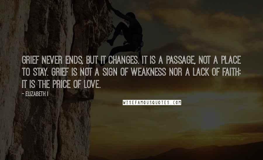 Elizabeth I Quotes: Grief never ends, but it changes. It is a passage, not a place to stay. Grief is not a sign of weakness nor a lack of faith: it is the price of love.