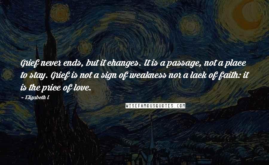 Elizabeth I Quotes: Grief never ends, but it changes. It is a passage, not a place to stay. Grief is not a sign of weakness nor a lack of faith: it is the price of love.