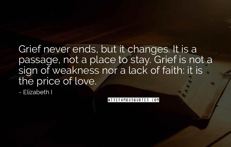 Elizabeth I Quotes: Grief never ends, but it changes. It is a passage, not a place to stay. Grief is not a sign of weakness nor a lack of faith: it is the price of love.