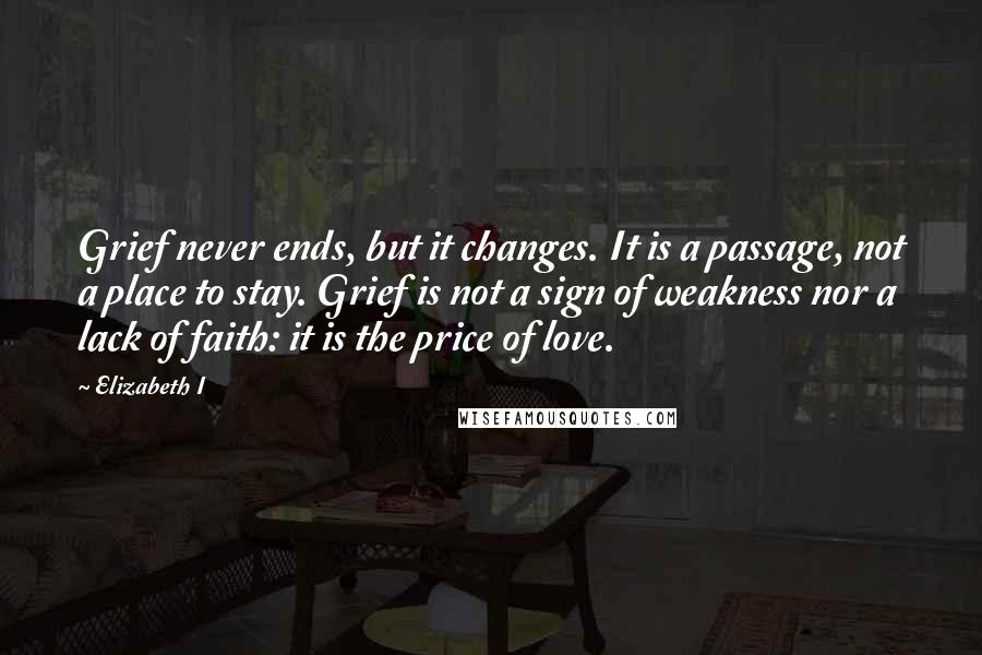 Elizabeth I Quotes: Grief never ends, but it changes. It is a passage, not a place to stay. Grief is not a sign of weakness nor a lack of faith: it is the price of love.