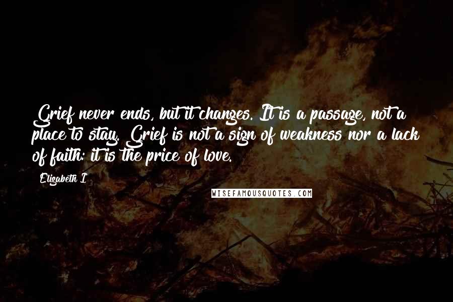 Elizabeth I Quotes: Grief never ends, but it changes. It is a passage, not a place to stay. Grief is not a sign of weakness nor a lack of faith: it is the price of love.