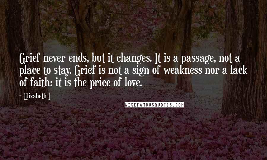 Elizabeth I Quotes: Grief never ends, but it changes. It is a passage, not a place to stay. Grief is not a sign of weakness nor a lack of faith: it is the price of love.