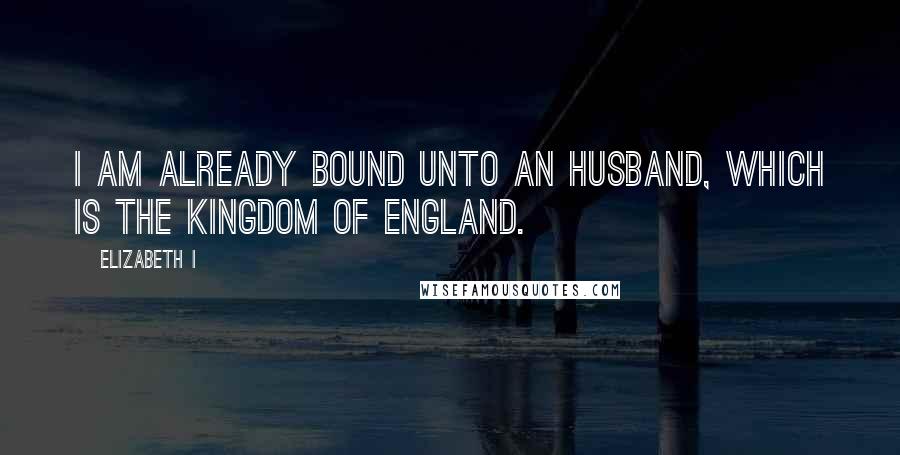 Elizabeth I Quotes: I am already bound unto an husband, which is the kingdom of England.