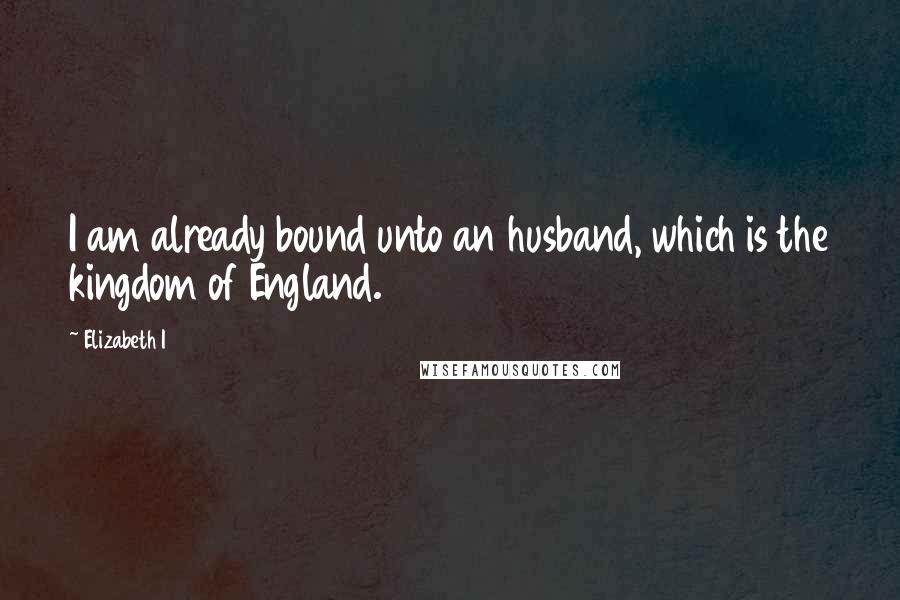 Elizabeth I Quotes: I am already bound unto an husband, which is the kingdom of England.