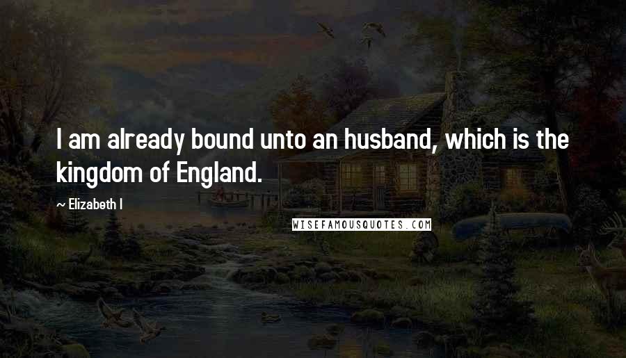 Elizabeth I Quotes: I am already bound unto an husband, which is the kingdom of England.