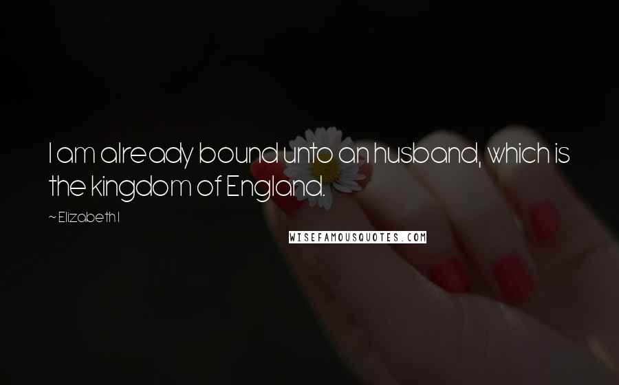 Elizabeth I Quotes: I am already bound unto an husband, which is the kingdom of England.